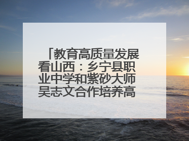 教育高质量发展看山西：乡宁县职业中学和紫砂大师吴志文合作培养高素质技能人才