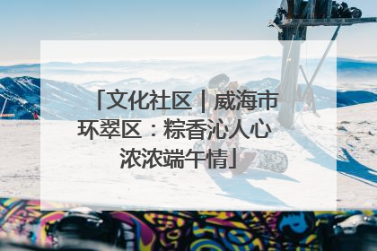 文化社区｜威海市环翠区：粽香沁人心 浓浓端午情