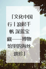 文化中国行丨浪起千帆 深蓝宝藏——博物馆里的海丝遗珍
