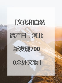 文化和自然遗产日：河北新发现7000余处文物