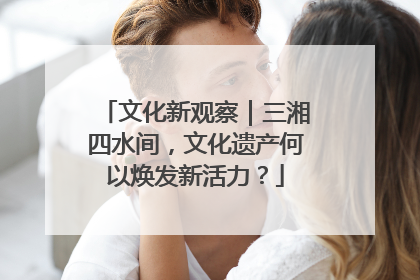 文化新观察｜三湘四水间，文化遗产何以焕发新活力？