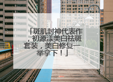 斑肌封神代表作，初源漾美白祛斑套装，美白修复一举拿下！
