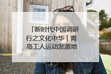 新时代中国调研行之文化中华｜青岛工人运动发源地红色文化浸人心