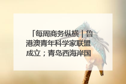 每周商务纵横｜鲁港澳青年科学家联盟成立；青岛西海岸国际能源自贸港启用