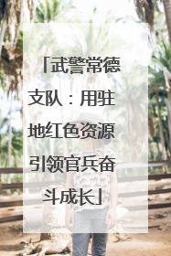 武警常德支队：用驻地红色资源引领官兵奋斗成长