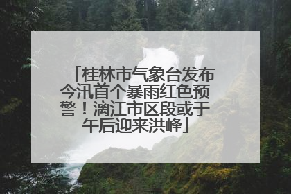 桂林市气象台发布今汛首个暴雨红色预警！漓江市区段或于午后迎来洪峰