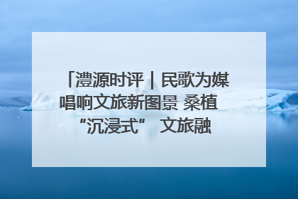 澧源时评｜民歌为媒唱响文旅新图景 桑植 “沉浸式” 文旅融合的破圈启示