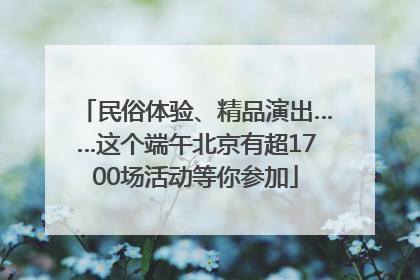 民俗体验、精品演出……这个端午北京有超1700场活动等你参加