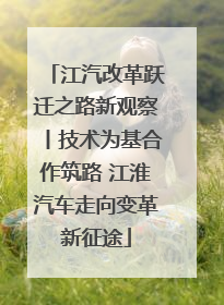 江汽改革跃迁之路新观察丨技术为基合作筑路 江淮汽车走向变革新征途