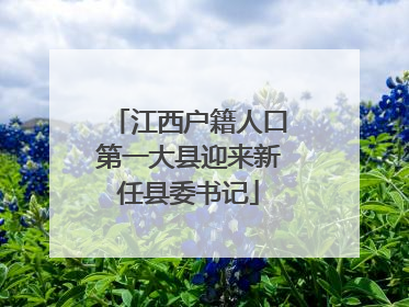 江西户籍人口第一大县迎来新任县委书记