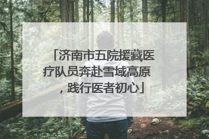 济南市五院援藏医疗队员奔赴雪域高原，践行医者初心