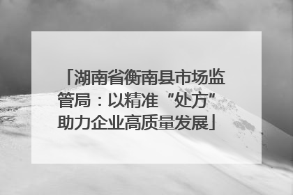 湖南省衡南县市场监管局：以精准“处方”助力企业高质量发展