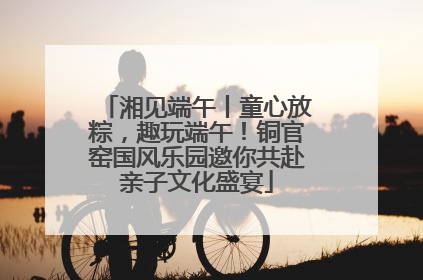 湘见端午丨童心放粽，趣玩端午！铜官窑国风乐园邀你共赴亲子文化盛宴