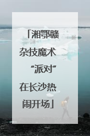 湘鄂赣杂技魔术“派对”在长沙热闹开场