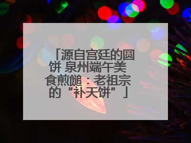 源自宫廷的圆饼 泉州端午美食煎䭔：老祖宗的“补天饼”