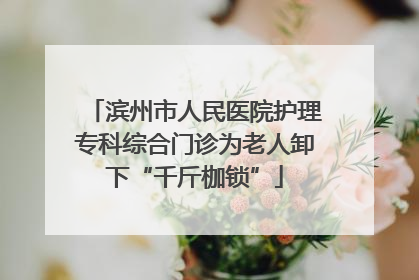 滨州市人民医院护理专科综合门诊为老人卸下“千斤枷锁”