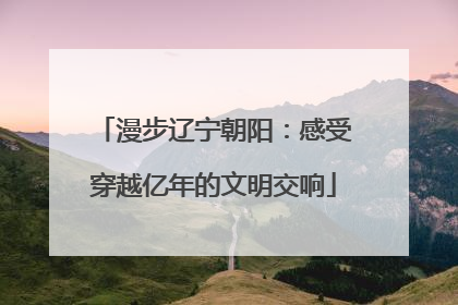 漫步辽宁朝阳：感受穿越亿年的文明交响