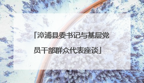 漳浦县委书记与基层党员干部群众代表座谈