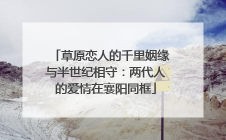 草原恋人的千里姻缘与半世纪相守：两代人的爱情在襄阳同框