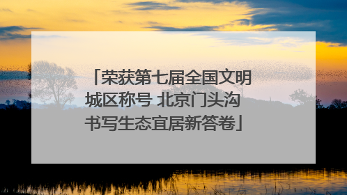 荣获第七届全国文明城区称号 北京门头沟书写生态宜居新答卷