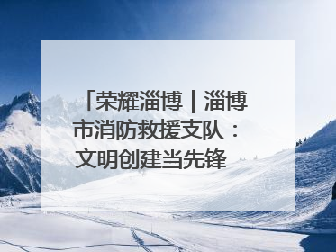 荣耀淄博｜淄博市消防救援支队：文明创建当先锋 蓝焰映红建新功