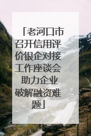 老河口市召开信用评价银企对接工作座谈会 助力企业破解融资难题