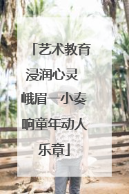 艺术教育浸润心灵 峨眉一小奏响童年动人乐章