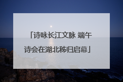 诗咏长江文脉 端午诗会在湖北秭归启幕
