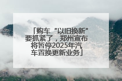 购车“以旧换新”要抓紧了，郑州宣布将暂停2025年汽车置换更新业务