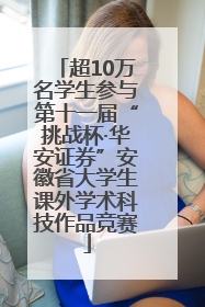 超10万名学生参与第十一届“挑战杯·华安证券”安徽省大学生课外学术科技作品竞赛