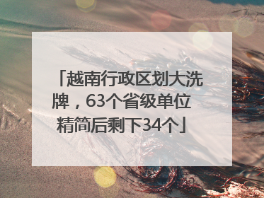 越南行政区划大洗牌，63个省级单位精简后剩下34个