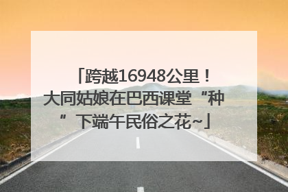 跨越16948公里！大同姑娘在巴西课堂“种”下端午民俗之花~