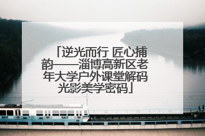 逆光而行 匠心捕韵——淄博高新区老年大学户外课堂解码光影美学密码