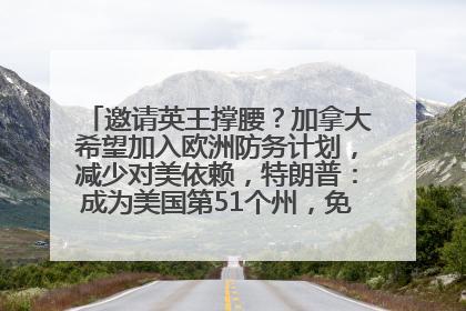 邀请英王撑腰？加拿大希望加入欧洲防务计划，减少对美依赖，特朗普：成为美国第51个州，免费用“金穹”