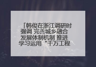 韩俊在浙江调研时强调 完善城乡融合发展体制机制 推进学习运用“千万工程”经验走深走实