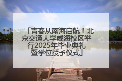 青春从南海启航！北京交通大学威海校区举行2025年毕业典礼暨学位授予仪式