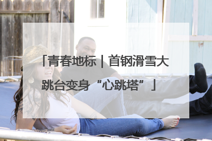 青春地标｜首钢滑雪大跳台变身“心跳塔”