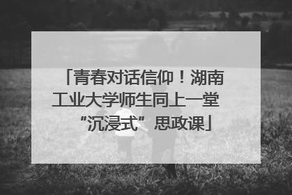 青春对话信仰！湖南工业大学师生同上一堂“沉浸式”思政课