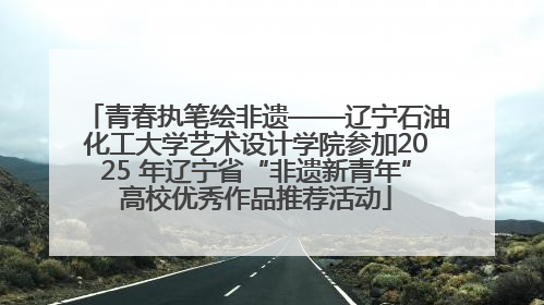 青春执笔绘非遗——辽宁石油化工大学艺术设计学院参加2025 年辽宁省“非遗新青年”高校优秀作品推荐活动