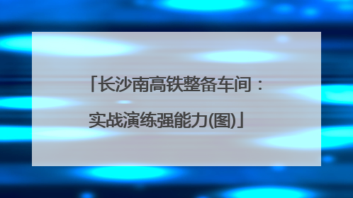 长沙南高铁整备车间：实战演练强能力(图)