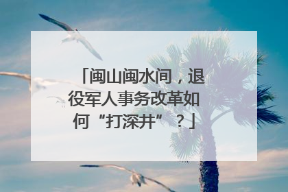 闽山闽水间，退役军人事务改革如何“打深井”？