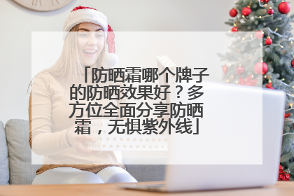防晒霜哪个牌子的防晒效果好？多方位全面分享防晒霜，无惧紫外线