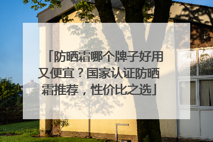 防晒霜哪个牌子好用又便宜？国家认证防晒霜推荐，性价比之选