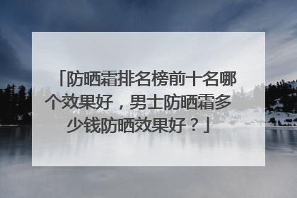 防晒霜排名榜前十名哪个效果好，男士防晒霜多少钱防晒效果好？