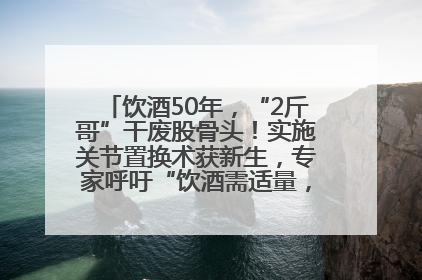 饮酒50年，“2斤哥”干废股骨头！实施关节置换术获新生，专家呼吁“饮酒需适量，守护骨骼健康”