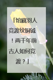 馆藏羽人竞渡纹铜钺！两千年前古人如何竞渡？