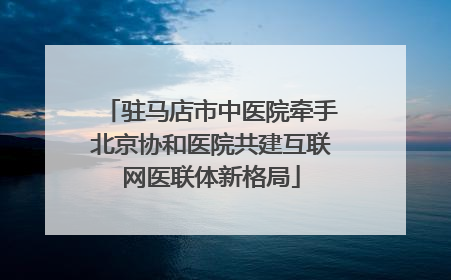 驻马店市中医院牵手北京协和医院共建互联网医联体新格局