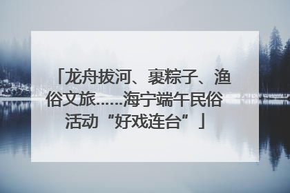 龙舟拔河、裹粽子、渔俗文旅……海宁端午民俗活动“好戏连台”