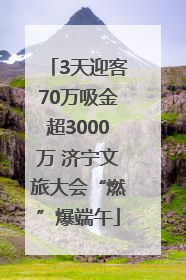 3天迎客70万吸金超3000万 济宁文旅大会“燃”爆端午