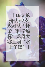 16支龙舟队+7支拔河队！怀柔“科学城杯”龙舟大赛上演“水上争锋”